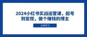 2024小红书实战运营课：从起号到变现，成为赚钱博主