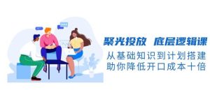 聚光投放底层逻辑课：从基础到计划搭建，降低开口成本十倍