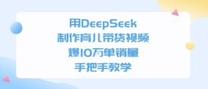 用DeepSeek制作育儿带货视频，手把手教学，爆10W单销量