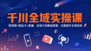 千川全域实操课，短视频+商品卡+直播，全域计划基础搭建，全面提升全域投放