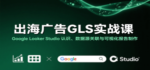 出海广告GLS实战课：Google Looker Studio 认识、数据源关联与可视化报告制作