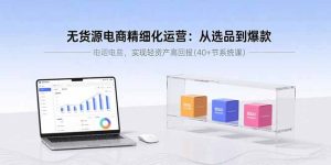 无货源电商精细化运营：从选品到爆款，实现轻资产高回报（40+节系统课）