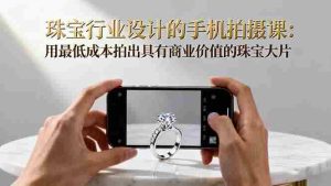 珠宝行业设计的手机拍摄课：用最低成本拍出具有商业价值的珠宝大片！