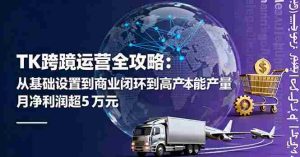 TK跨境运营全攻略：从基础设置到商业闭环到低成本量产，月净利润超5万美元