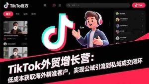 TikTok外贸增长营：低成本获取海外精准客户，实现公域引流到私域成交闭环
